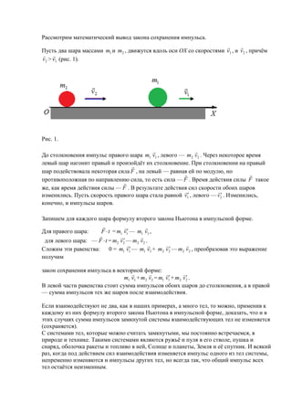 Рассмотрим математический вывод закона сохранения импульса.
                                                                           
Пусть два шара массами m1 и m2 , движутся вдоль оси ОХ со скоростями v1 , и v2 , причём
 
v2 > v1 (рис. 1).




Рис. 1.

                                                          
До столкновения импульс правого шара m1 v1 , левого — m2 v2 . Через некоторое время
левый шар нагонит правый и произойдёт их столкновение. При столкновении на правый
                                  
шар подействовала некоторая сила F , на левый — равная ей по модулю, но
                                                                                
противоположная по направлению сила, то есть сила — F . Время действия силы F такое
                              
же, как время действия силы — F . В результате действия сил скорости обоих шаров
                                                                  
                                                                    
изменились. Пусть скорость правого шара стала равной v1 , левого — v 2 . Изменились,
конечно, и импульсы шаров.

Запишем для каждого шара формулу второго закона Ньютона в импульсной форме.
                                        
Для правого шара:                  
                      F  t = m1 v1 — m1 v1 ,
                                      
                                 
 для левого шара: — F  t = m2 v 2 — m2 v2 .
                                                       
Сложим эти равенства:                             
                          0 = m1 v1 — m1 v1 + m2 v 2 — m2 v2 , преобразовав это выражение
получим

закон сохранения импульса в векторной форме:
                                                        
                                                            
                                m1 v1 + m2 v2 = m1 v1 + m2 v 2 .
В левой части равенства стоит сумма импульсов обоих шаров до столкновения, а в правой
— сумма импульсов тех же шаров после взаимодействия.

Если взаимодействуют не два, как в наших примерах, а много тел, то можно, применив к
каждому из них формулу второго закона Ньютона в импульсной форме, доказать, что и в
этих случаях сумма импульсов замкнутой системы взаимодействующих тел не изменяется
(сохраняется).
С системами тел, которые можно считать замкнутыми, мы постоянно встречаемся, в
природе и технике. Такими системами являются ружьё и пуля в его стволе, пушка и
снаряд, оболочка ракеты и топливо в ней, Солнце и планеты, Земля и её спутник. И всякий
раз, когда под действием сил взаимодействия изменяется импульс одного из тел системы,
непременно изменяются и импульсы других тел, но всегда так, что общий импульс всех
тел остаётся неизменным.
 