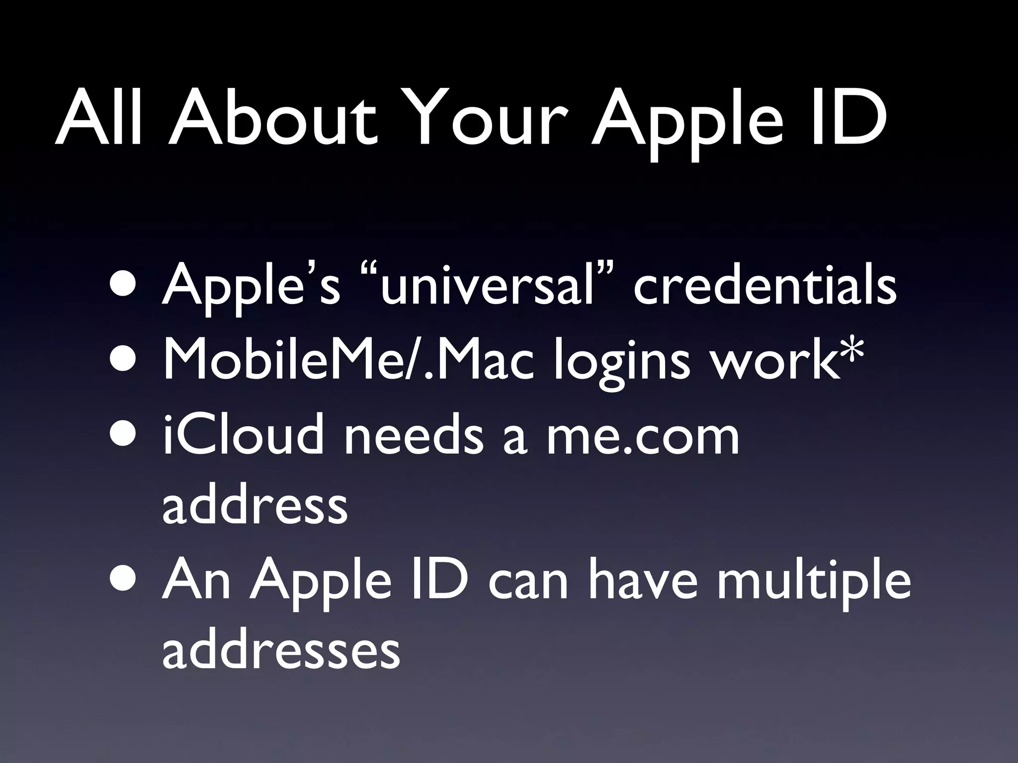 All About Your Apple ID Apple ’ s  “ universal ”  credentials MobileMe/.Mac logins work* iCloud needs a me.com address  An Apple ID can have multiple addresses 