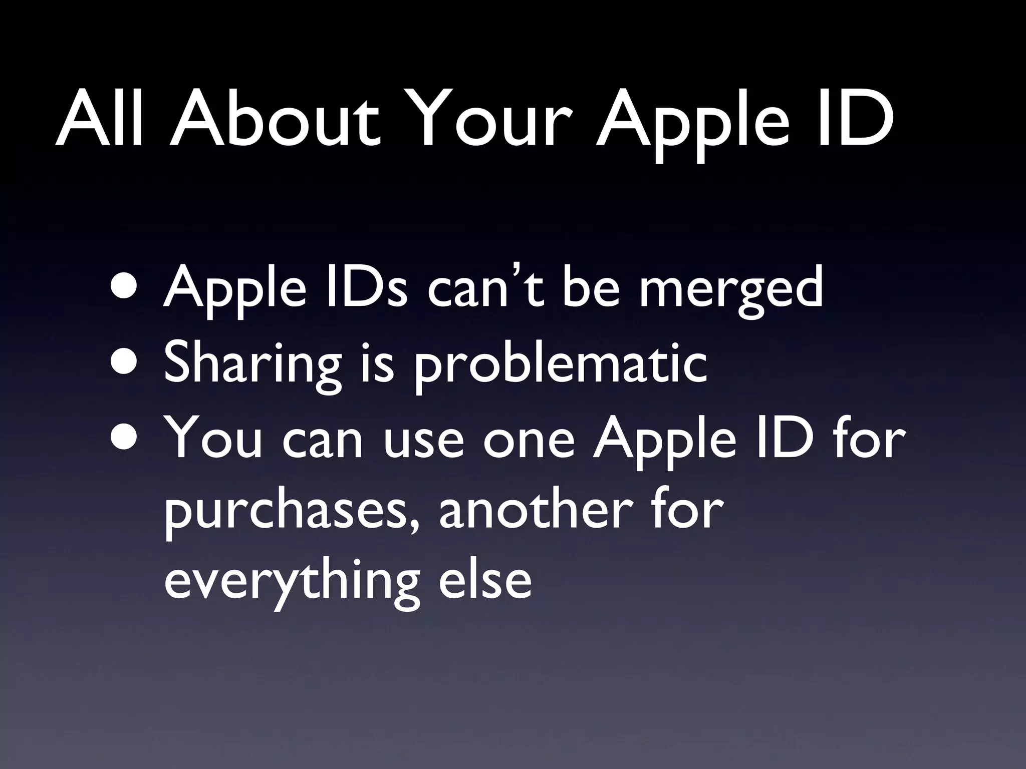 All About Your Apple ID Apple IDs can ’ t be merged Sharing is problematic You can use one Apple ID for purchases, another for everything else 