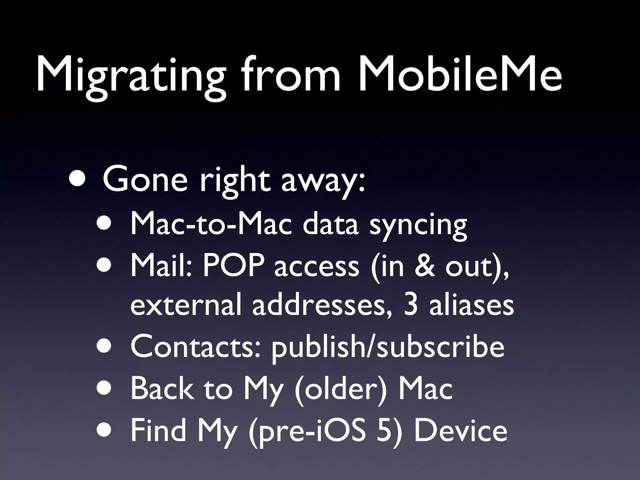 Migrating from MobileMe Gone right away: Mac-to-Mac data syncing Mail: POP access (in & out), external addresses, 3 aliases Contacts: publish/subscribe Back to My (older) Mac Find My (pre-iOS 5) Device 