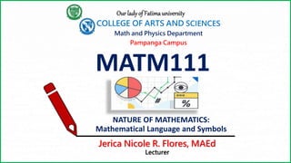 MATM111
Our lady of Fatima university
COLLEGE OF ARTS AND SCIENCES
Pampanga Campus
Math and Physics Department
NATURE OF MATHEMATICS:
Mathematical Language and Symbols
Jerica Nicole R. Flores, MAEd
Lecturer
 