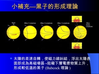 小補充—黑子的形成理論 太陽的差速自轉，使磁力線糾結，浮出太陽表面即成為高磁場區->阻礙下層電漿物質上升，形成較低溫的黑子 (Babcock 理論 ) 