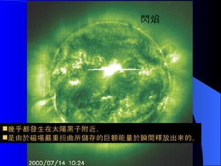 閃焰的產生      閃焰 幾乎都發生在太陽黑子附近。 是由於磁場嚴重扭曲所儲存的巨額能量於瞬間釋放出來的。 