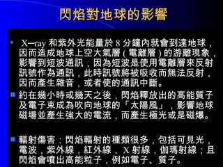 閃焰對地球的影響 X─ray 和紫外光能量於 8 分鐘內就會到達地球，因而造成地球上空大氣層 ( 電離層 ) 的游離現象，影響到短波通訊，因為短波是使用電離層來反射訊號作為通訊，此時訊號將被吸收而無法反射，因而產生雜音，或者使的通訊中斷。 約在幾小時或幾天之後，閃焰釋放出的高能質子及電子束成為吹向地球的「太陽風」，影響地球磁場並產生強大的電流，而產生極光或是磁爆。 輻射傷害：閃焰輻射的種類很多，包括可見光，電波，紫外線，紅外線， X 射線，伽瑪射線；且閃焰會噴出高能粒子，例如電子、質子。 