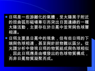 日珥是一些游離化的氣體，受太陽黑子附近的扭曲弧形磁場牽引而突出日面邊緣的一種太陽活動，主要存在於日冕中並常與色球層相連。 日珥主要是日冕中的現象，但有些日珥的下端與色球相連，甚至與針狀物難以區分。從光譜分析中發現日珥的物質組成與色球相似，因此日珥應是由噴發出的色球物質構成，而非日冕物質凝聚而成。  