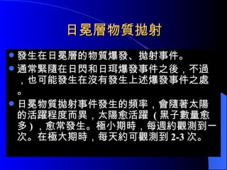 日冕層物質拋射 發生在日冕層的物質爆發、拋射事件。 通常緊隨在日閃和日珥爆發事件之後，不過，也可能發生在沒有發生上述爆發事件之處。 日冕物質拋射事件發生的頻率，會隨著太陽的活躍程度而異，太陽愈活躍  ( 黑子數量愈多 ) ，愈常發生。極小期時，每週約觀測到一次。在極大期時，每天約可觀測到 2-3 次。 