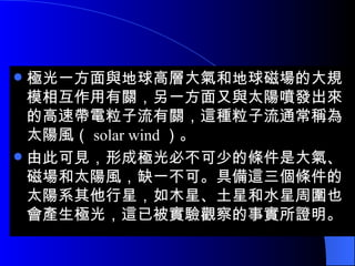 極光一方面與地球高層大氣和地球磁場的大規模相互作用有關，另一方面又與太陽噴發出來的高速帶電粒子流有關，這種粒子流通常稱為太陽風（ solar wind ）。 由此可見，形成極光必不可少的條件是大氣、磁場和太陽風，缺一不可。具備這三個條件的太陽系其他行星，如木星、土星和水星周圍也會產生極光，這已被實驗觀察的事實所證明。  