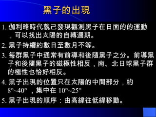 黑子的出現 1. 伽利略時代就己發現觀測黑子在日面的的運動 ，可以找出太陽的自轉週期。 2. 黑子持續約數日至數月不等。 3. 每群黑子中通常有前導和後隨黑子之分。前導黑子和後隨黑子的磁極性相反，南、北日球黑子群的極性也恰好相反。 4. 黑子出現的位置只在太陽的中間部分，約 8°~40° ，集中在 10°~25° 5. 黑子出現的順序：由高緯往低緯移動。 