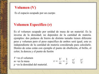 Es el volumen ocupado por unidad de masa de un material. Es la inversa de la densidad; no dependen de la cantidad de materia. ejemplos: dos pedazos de hierro de distinto tamaño tienen diferente peso y volumen pero el peso específico de ambos será igual, este es independiente de la cantidad de materia considerada para calcularlo. Dentro de estas están con ejemplo el punto de ebullición, el brillo, el color, la dureza y el punto de fusión               V  =es el volumen  m  =es la masa  ρ =es la densidad del material.  Volumen Especifico  ( v )   Volumen  (V)   Es el espacio ocupado por un cuerpo 