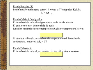 Escala Rankine (R) Se define arbitrariamente como 1,8 veces la T° en grados Kelvin.  T R  = 1,8T K   Escala Celsio ó Centigrados : El tamaño de la unidad es igual que el de la escala Kelvin. El punto cero es el punto triple de agua. Relación matemática entre temperatura Celsio y temperatura Kelvin. T C  = T K  – 273.15 Si estamos hablando de cambios de temperatura o diferencias de temperatura, entonces  Δ T C  =  Δ T  Escala Fahrenheit: El tamaño de la unidad y el punto cero son diferentes a los otros. T F  =  (9/5) T C  + 32 