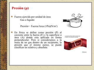 Fuerza ejercida por unidad de área Gas o líquido Presión=  Fuerza/Area (1Pa)(N/m 2 ) En física se define como presión (P) al cociente entre la fuerza (F) y la superficie o área (A) donde esta aplicada en forma perpendicular. Pero si consideramos a la masa de un gas dentro de un recipiente, la presión que el mismo ejerce, se puede clasificar en relativa y absoluta: Presión ( ρ) 