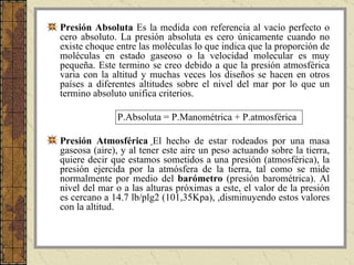 Presión Absoluta  Es la medida con referencia al vacío perfecto o cero absoluto. La presión absoluta es cero únicamente cuando no existe choque entre las moléculas lo que indica que la proporción de moléculas en estado gaseoso o la velocidad molecular es muy pequeña. Este termino se creo debido a que la presión atmosférica varia con la altitud y muchas veces los diseños se hacen en otros países a diferentes altitudes sobre el nivel del mar por lo que un termino absoluto unifica criterios. P.Absoluta = P.Manométrica + P.atmosférica Presión Atmosférica   El hecho de estar rodeados por una masa gaseosa (aire), y al tener este aire un peso actuando sobre la tierra, quiere decir que estamos sometidos a una presión (atmosférica), la presión ejercida por la atmósfera de la tierra, tal como se mide normalmente por medio del  barómetro  (presión barométrica). Al nivel del mar o a las alturas próximas a este, el valor de la presión es cercano a 14.7 lb/plg2 (101,35Kpa), ,disminuyendo estos valores con la altitud. 