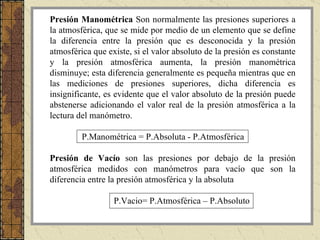 Presión Manométrica   Son normalmente las presiones superiores a la atmosférica, que se mide por medio de un elemento que se define la diferencia entre la presión que es desconocida y la presión atmosférica que existe, si el valor absoluto de la presión es constante y la presión atmosférica aumenta, la presión manométrica disminuye; esta diferencia generalmente es pequeña mientras que en las mediciones de presiones superiores, dicha diferencia es insignificante, es evidente que el valor absoluto de la presión puede abstenerse adicionando el valor real de la presión atmosférica a la lectura del manómetro. P.Manométrica = P.Absoluta - P.Atmosférica Presión de Vacío  son las presiones por debajo de la presión atmosférica medidos con manómetros para vacío que son la diferencia entre la presión atmosférica y la absoluta P.Vacio= P.Atmosférica – P.Absoluto 