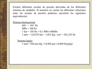 Existen diferentes escalas de presión derivadas de los diferentes sistemas de unidades. Si tenemos en cuenta las diferentes relaciones entre las escalas de presión podemos encontrar las siguientes equivalencias: Sistema Internacional kPa  = 103  Pa MPa = 106 Pa 1 bar = 105 Pa = 0,1 MPa=100kPa 1 atm = 1,01325 bar = 1,033 Kg / cm² = 101,325 Pa Sistema Ingles 1 atm=  760 mm Hg = 14,969 psi=14,969 lb/pulg2 