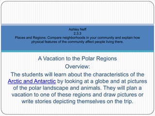 A Vacation to the Polar Regions Overview: The students will learn about the characteristics of the Arctic and Antarctic by looking at a globe and at pictures of the polar landscape and animals. They will plan a vacation to one of these regions and draw pictures or write stories depicting themselves on the trip.  Ashley Neff2.3.3 Places and Regions: Compare neighborhoods in your community and explain how physical features of the community affect people living there.  
