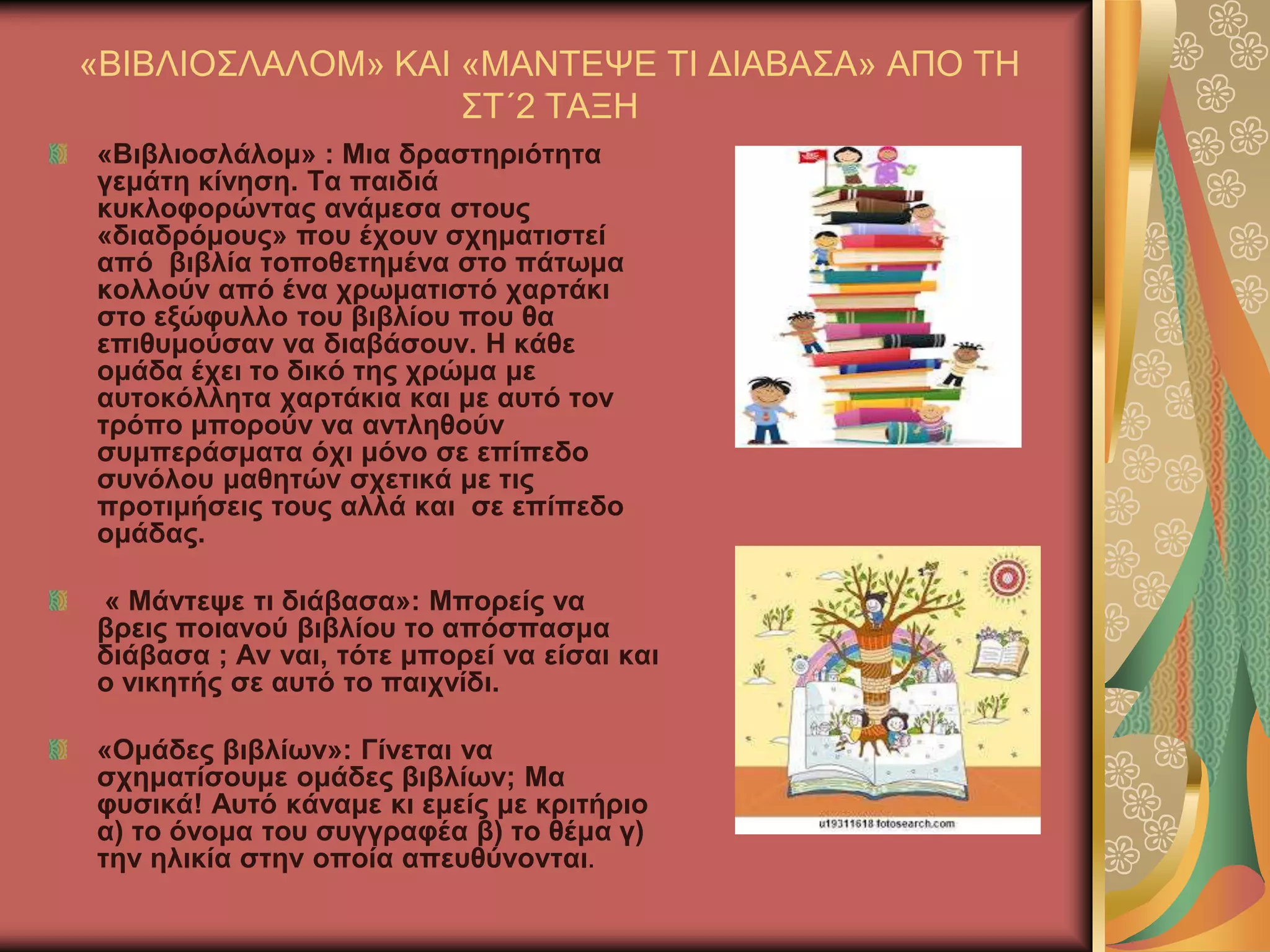 «ΒΗΒΛΗΟ΢ΛΑΛΟΜ» ΚΑΗ «ΜΑΝΣΔΦΔ ΣΗ ΓΗΑΒΑ΢Α» ΑΠΟ ΣΖ
΢Σ΄2 ΣΑΞΖ
«Βηβιηνζιάινκ» : Μηα δξαζηεξηόηεηα
γεκάηε θίλεζε. Σα παηδηά
θπθινθνξώληαο αλάκεζα ζηνπο
«δηαδξόκνπο» πνπ έρνπλ ζρεκαηηζηεί
από βηβιία ηνπνζεηεκέλα ζην πάησκα
θνιινύλ από έλα ρξσκαηηζηό ραξηάθη
ζην εμώθπιιν ηνπ βηβιίνπ πνπ ζα
επηζπκνύζαλ λα δηαβάζνπλ. Ζ θάζε
νκάδα έρεη ην δηθό ηεο ρξώκα κε
απηνθόιιεηα ραξηάθηα θαη κε απηό ηνλ
ηξόπν κπνξνύλ λα αληιεζνύλ
ζπκπεξάζκαηα όρη κόλν ζε επίπεδν
ζπλόινπ καζεηώλ ζρεηηθά κε ηηο
πξνηηκήζεηο ηνπο αιιά θαη ζε επίπεδν
νκάδαο.
« Μάληεςε ηη δηάβαζα»: Μπνξείο λα
βξεηο πνηαλνύ βηβιίνπ ην απόζπαζκα
δηάβαζα ; Αλ λαη, ηόηε κπνξεί λα είζαη θαη
ν ληθεηήο ζε απηό ην παηρλίδη.
«Οκάδεο βηβιίσλ»: Γίλεηαη λα
ζρεκαηίζνπκε νκάδεο βηβιίσλ; Μα
θπζηθά! Απηό θάλακε θη εκείο κε θξηηήξην
α) ην όλνκα ηνπ ζπγγξαθέα β) ην ζέκα γ)
ηελ ειηθία ζηελ νπνία απεπζύλνληαη.
 
