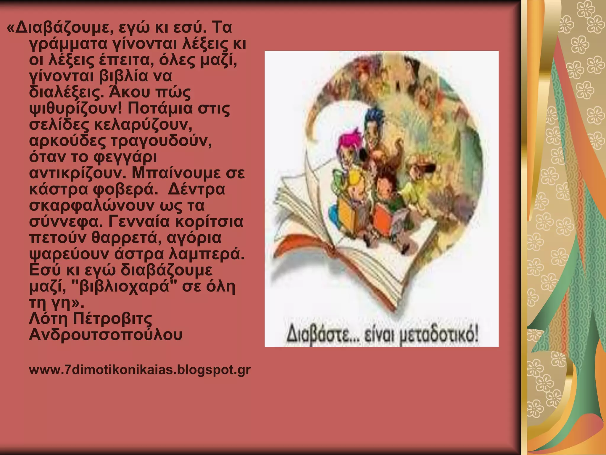 «Γηαβάδνπκε, εγώ θη εζύ. Σα
γξάκκαηα γίλνληαη ιέμεηο θη
νη ιέμεηο έπεηηα, όιεο καδί,
γίλνληαη βηβιία λα
δηαιέμεηο. Άθνπ πώο
ςηζπξίδνπλ! Πνηάκηα ζηηο
ζειίδεο θειαξύδνπλ,
αξθνύδεο ηξαγνπδνύλ,
όηαλ ην θεγγάξη
αληηθξίδνπλ. Μπαίλνπκε ζε
θάζηξα θνβεξά. Γέληξα
ζθαξθαιώλνπλ σο ηα
ζύλλεθα. Γελλαία θνξίηζηα
πεηνύλ ζαξξεηά, αγόξηα
ςαξεύνπλ άζηξα ιακπεξά.
Δζύ θη εγώ δηαβάδνπκε
καδί, "βηβιηνραξά" ζε όιε
ηε γε».
Λόηε Πέηξνβηηο
Αλδξνπηζνπνύινπ
www.7dimotikonikaias.blogspot.gr
 