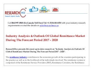 Call 866-997-4948 (Us-Canada Toll Free) Tel: +1-518-618-1030 with your industry research
requirements or email the details on sales@researchmoz.us
Industry Analysis & Outlook Of Global Remittance Market
During The Forecast Period 2017 – 2020
ResearchMoz presents this most up-to-date research on "Industry Analysis & Outlook Of
Global Remittance Market During The Forecast Period 2017 - 2020".
The remittance industry contributes to the economic growth of the countries participating in
the practice as well as to the livelihood of the individuals involved. The remittance system is
comprised of the Remittance Service Providers (RSP), Remittance Corridors, the Remittance
 