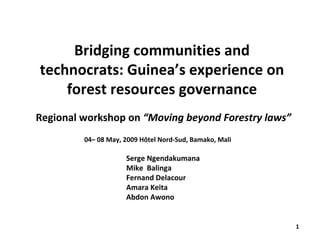 Bridging communities and 
technocrats: Guinea’s experience on 
    forest resources governance
Regional workshop on “Moving beyond Forestry laws”
         04– 08 May, 2009 Hôtel Nord‐Sud, Bamako, Mali

                     Serge Ngendakumana
                     Mike  Balinga
                     Fernand Delacour
                     Amara Keita
                     Abdon Awono


                                                         1
 