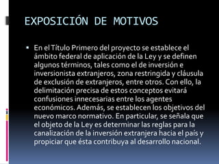 EXPOSICIÓN DE MOTIVOSEn el Título Primero del proyecto se establece el ámbito federal de aplicación de la Ley y se definen algunos términos, tales como el de inversión e inversionista extranjeros, zona restringida y cláusula de exclusión de extranjeros, entre otros. Con ello, la delimitación precisa de estos conceptos evitará confusiones innecesarias entre los agentes económicos. Además, se establecen los objetivos del nuevo marco normativo. En particular, se señala que el objeto de la Ley es determinar las reglas para la canalización de la inversión extranjera hacia el país y propiciar que ésta contribuya al desarrollo nacional.