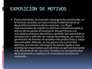 EXPOSICIÓN DE MOTIVOSParticularmente, la inversión extranjera ha constituido, en la historia reciente, un instrumento fundamental en el desarrollo económico de las naciones. Los flujos internacionales de capital no sólo han complementado el ahorro de los países al incorporar divisas frescas a la actividad económica doméstica; también han permitido la introducción y difusión de nuevas tecnologías, así como la generación de fuentes de empleo más productivas y mejor remuneradas. Además, en los países con economías abiertas, la inversión extranjera ha estado ligada a una orientación exportadora que permite un aprovechamiento más eficiente de los recursos, fortalece la competitividad de la economía y coadyuva al crecimiento económico sostenido.
