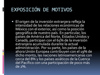 EXPOSICIÓN DE MOTIVOSEl origen de la inversión extranjera refleja la intensidad de las relaciones económicas de México con el exterior, así como la posición geográfica de nuestro país. En particular, los países de América del Norte, Estados Unidos y Canadá, participan con el 65% de la inversión extranjera acumulada durante la actual administración. Por su parte, los países de la ahora Unión Europea contribuyen con el 19% de dicho monto, las naciones latinoamericanas con cerca del 8% y los países asiáticos de la Cuenca del Pacífico con una participación de poco más de 2%.