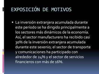 EXPOSICIÓN DE MOTIVOSLa inversión extranjera acumulada durante este período se ha dirigido principalmente a los sectores más dinámicos de la economía. Así, el sector manufacturero ha recibido casi 30% de la inversión extranjera acumulada durante este sexenio; el sector de transporte y comunicaciones ha participado con alrededor de 24% y el sector de servicios financieros con más de 16%.