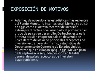 EXPOSICIÓN DE MOTIVOSAdemás, de acuerdo a las estadísticas más recientes del Fondo Monetario Internacional, México se ubicó en 1991 como el octavo receptor de inversión extranjera directa a nivel mundial y el primero en el grupo de países en desarrollo. De hecho, esta es la primera ocasión en que un país en desarrollo se ubica dentro de los ocho principales receptores de inversión extranjera. Asimismo, estadísticas del Departamento de Comercio de Estados Unidos muestran que en el lapso 1989 - 1991, México pasó de la séptima a la segunda posición en la tabla general de países receptores de inversión estadounidense.