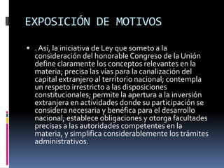 EXPOSICIÓN DE MOTIVOS. Así, la iniciativa de Ley que someto a la consideración del honorable Congreso de la Unión define claramente los conceptos relevantes en la materia; precisa las vías para la canalización del capital extranjero al territorio nacional; contempla un respeto irrestricto a las disposiciones constitucionales; permite la apertura a la inversión extranjera en actividades donde su participación se considera necesaria y benéfica para el desarrollo nacional; establece obligaciones y otorga facultades precisas a las autoridades competentes en la materia, y simplifica considerablemente los trámites administrativos.