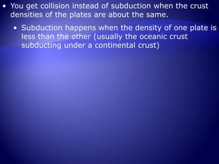 You get collision instead of subduction when the crust densities of the plates are about the same.  