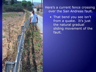 All that kinetic energy is released at once instead of gradually.This was a fence crossing over the San Andreas fault in California.  It used to be in a straight line.  After the 1906 quake struck, it offset the fence by 8.5 feet.Here’s a current fence crossing over the San Andreas fault.  That bend you see isn’t from a quake.  It’s just the natural gradual sliding movement of the fault.