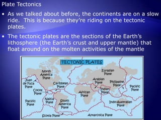 Plate TectonicsAs we talked about before, the continents are on a slow ride.  This is because they’re riding on the tectonic plates.