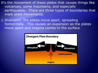 The tectonic plates are the sections of the Earth’s lithosphere (the Earth’s crust and upper mantle) that float around on the molten activities of the mantleIt’s the movement of these plates that causes things like volcanoes, some mountains, and especially earthquakes.  There are three types of boundaries that mark plate movements.Divergent: the plates move apart, spreading horizontally.  This causes an expansion as the plates move apart and magma comes to the surface