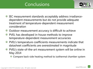 www.PVEL.com 12www.PVEL.com 12
Copyright © 2014 PV Evolution Labs. All rights reserved
www.PVEL.com 12www.PVEL.com 12www.PVEL.com 12
IEC measurement standards acceptably address irradiance-
dependent measurements but do not provide adequate
treatment of temperature-dependent measurement
consideration
Outdoor measurement accuracy is difficult to achieve
PVEL has developed in-house methods to improve
temperature-dependent measurement accuracies
PVEL’s temperature coefficients measurements indicate that
datasheet coefficients are overestimated in magnitude
PVEL’s state-of-the-art measurement system will be online in
May 2014
Compare back-side heating method to isothermal chamber system
Conclusions
 