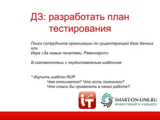 ДЗ: разработать план
    тестирования
Поиск сотрудников организации по существующей базе данных
или
Игра «За семью печатями. Равенхарст»

В соответствии с пердоставленым шаблоном


* Изучить шаблон RUP
        Чем отличается? Что есть полезного?
        Что cтали бы применять в своей работе?
 