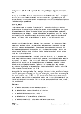 10 | P a g e Eng.Mohamed Abou Elenein
or Aggressive Mode. Main Mode protects the identity of the peers; Aggressive Mode does
not.
During IKE phase 2, the IKE peers use the secure channel established in Phase 1 to negotiate
Security Associations on behalf of other services like IPsec. The negotiation results in a
minimum of two unidirectional security associations (one inbound and one outbound).Phase
2 operates only in Quick Mode.
IKEv1 vs. IKEv2
“ IKE,” which stands for “Internet Key Exchange,” is a protocol that belongs to the IPsec
protocols suite. Its responsibility is in setting up security associations that allow two parties
to send data securely. IKE was introduced in 1998 and was later superseded by version 2
roughly 7 years later. There are a number of differences between IKEv1 and IKEv2, not the
least of which is the reduced bandwidth requirements of IKEv2. Freeing up bandwidth is
always a good thing as the extra bandwidth can be used for the transmission of data.
Another difference between IKEv1 and IKEv2 is the inclusion of EAP authentication in the
latter. IKEv1 does not support EAP and can only choose between a pre-shared key and
certificate authentication which IKEv2 also supports. EAP is essential in connecting with
existing enterprise authentication systems. IKEv2 also introduces MOBIKE; a feature not
found on IKEv1. MOBIKE allows IKEv2 to be used in mobile platforms like phones and by
users with multi-homed setups.
Another difference between IKEv1 and IKEv2 is the incorporation of NAT traversal in the
latter. NAT traversal is necessary when a router along the route performs Network Address
Translation. This is when a router captures the packets sent and modifies the destination
address on the packets. This is typical when multiple users are using the same Internet
connection thus giving them the same IP address. This is not a problem with ordinary
activities like browsing but can be a significant problem when IPsec is needed. That is why
IKEv2 has a significant advantage over IKEv1
Lastly, IKEv2 has been improved so that it is able to detect whether the tunnel is still alive or
not. This is commonly referred to as a “liveness” check. If the liveness check fails, caused by
the tunnel breaking down, IKEv2 is then able to re-establish the connection automatically.
IKEv1 does not have this ability and would just assume that the connection is always up thus
having quite an impact on reliability. There are several workarounds for IKEv1, but these are
not standardized.
Summary:
1. IKEv2 does not consume as much bandwidth as IKEv1.
2. IKEv2 supports EAP authentication while IKEv1 doesn’t.
3. IKEv2 supports MOBIKE while IKEv1 doesn’t.
4. IKEv2 has built-in NAT traversal while IKEv1 doesn’t.
5. IKEv2 can detect whether a tunnel is still alive while IKEv1 cannot.
 
