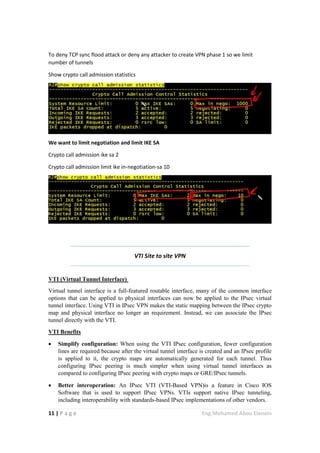 11 | P a g e Eng.Mohamed Abou Elenein
To deny TCP sync flood attack or deny any attacker to create VPN phase 1 so we limit
number of tunnels
Show crypto call admission statistics
We want to limit negotiation and limit IKE SA
Crypto call admission ike sa 2
Crypto call admission limit ike in-negotiation-sa 10
VTI Site to site VPN
VTI (Virtual Tunnel Interface)
Virtual tunnel interface is a full-featured routable interface, many of the common interface
options that can be applied to physical interfaces can now be applied to the IPsec virtual
tunnel interface. Using VTI in IPsec VPN makes the static mapping between the IPsec crypto
map and physical interface no longer an requirement. Instead, we can associate the IPsec
tunnel directly with the VTI.
VTI Benefits
 Simplify configuration: When using the VTI IPsec configuration, fewer configuration
lines are required because after the virtual tunnel interface is created and an IPsec profile
is applied to it, the crypto maps are automatically generated for each tunnel. Thus
configuring IPsec peering is much simpler when using virtual tunnel interfaces as
compared to configuring IPsec peering with crypto maps or GRE/IPsec tunnels.
 Better interoperation: An IPsec VTI (VTI-Based VPN)is a feature in Cisco IOS
Software that is used to support IPsec VPNs. VTIs support native IPsec tunneling,
including interoperability with standards-based IPsec implementations of other vendors.
 