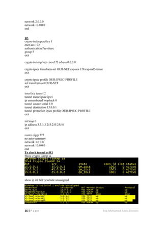 16 | P a g e Eng.Mohamed Abou Elenein
network 2.0.0.0
network 10.0.0.0
end
R3
crypto isakmp policy 1
encr aes 192
authentication Pre-share
group 5
exit
crypto isakmp key cisco123 adress 0.0.0.0
crypto ipsec transform-set OUR-SET esp-aes 128 esp-md5-hmac
exit
crypto ipsec profile OUR-IPSEC-PROFILE
set transform-set OUR-SET
exit
interface tunnel 2
tunnel mode ipsec ipv4
ip unnumbered loopback 0
tunnel source serial 1/0
tunnel destination 15.0.0.1
tunnel protection ipsec profile OUR-IPSEC-PROFILE
exit
int loop 0
ip address 3.3.3.3 255.255.255.0
exit
router eigrp 777
no auto-summary
network 3.0.0.0
network 10.0.0.0
end
To check tunnel at R1
Show crypto isamp sa
show ip int brif | exclude unassigned
 