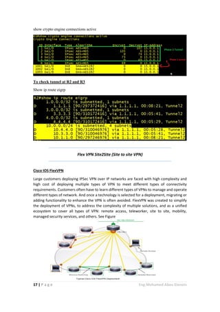 17 | P a g e Eng.Mohamed Abou Elenein
show crypto engine connections active
To check tunnel at R2 and R3
Show ip route eigrp
Flex VPN Site2Site (Site to site VPN)
Cisco IOS FlexVPN
Large customers deploying IPSec VPN over IP networks are faced with high complexity and
high cost of deploying multiple types of VPN to meet different types of connectivity
requirements. Customers often have to learn different types of VPNs to manage and operate
different types of network. And once a technology is selected for a deployment, migrating or
adding functionality to enhance the VPN is often avoided. FlexVPN was created to simplify
the deployment of VPNs, to address the complexity of multiple solutions, and as a unified
ecosystem to cover all types of VPN: remote access, teleworker, site to site, mobility,
managed security services, and others. See Figure
 