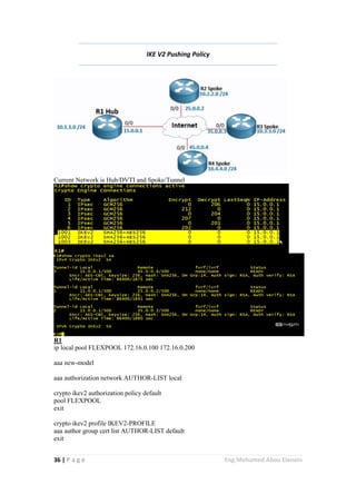 36 | P a g e Eng.Mohamed Abou Elenein
IKE V2 Pushing Policy
Current Network is Hub/DVTI and Spoke/Tunnel
R1
ip local pool FLEXPOOL 172.16.0.100 172.16.0.200
aaa new-model
aaa authorization network AUTHOR-LIST local
crypto ikev2 authorization policy default
pool FLEXPOOL
exit
crypto ikev2 profile IKEV2-PROFILE
aaa author group cert list AUTHOR-LIST default
exit
 