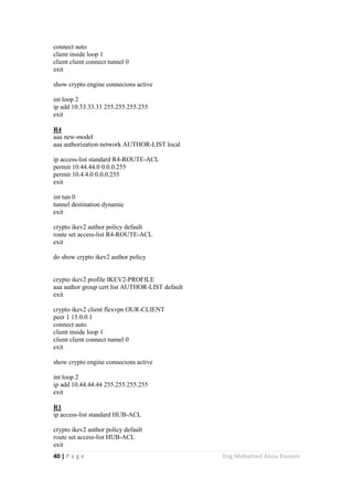 40 | P a g e Eng.Mohamed Abou Elenein
connect auto
client inside loop 1
client client connect tunnel 0
exit
show crypto engine connecions active
int loop 2
ip add 10.33.33.33 255.255.255.255
exit
R4
aaa new-model
aaa authorization network AUTHOR-LIST local
ip access-list standard R4-ROUTE-ACL
permit 10.44.44.0 0.0.0.255
permit 10.4.4.0 0.0.0.255
exit
int tun 0
tunnel destination dynamic
exit
crypto ikev2 author policy default
route set access-list R4-ROUTE-ACL
exit
do show crypto ikev2 author policy
crypto ikev2 profile IKEV2-PROFILE
aaa author group cert list AUTHOR-LIST default
exit
crypto ikev2 client flexvpn OUR-CLIENT
peer 1 15.0.0.1
connect auto
client inside loop 1
client client connect tunnel 0
exit
show crypto engine connecions active
int loop 2
ip add 10.44.44.44 255.255.255.255
exit
R1
ip access-list standard HUB-ACL
crypto ikev2 author policy default
route set access-list HUB-ACL
exit
 