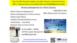 Revenue Management for Airline Industry
The First NIDA Business Analytics and Data Sciences Contest/Conference
วันที่ 1-2 กันยายน 2559 ณ อาคารนวมินทราธิราช สถาบันบัณฑิตพัฒนบริหารศาสตร์
•What is Revenue Management?
•Revenue Management in Airline Industry
-Market segmentation
-Capacity allocation/Booking control
-Overbooking - Forecasting
•Research topics & Future trends
https://businessanalyticsnida.wordpress.com
https://www.facebook.com/BusinessAnalyticsNIDA/
รศ.ดร.กาญจ์นภา อมรัชกุล
สาขาวิชา Logistic Management
คณะสถิติประยุกต์ NIDA
นวมินทราธิราช 3003
วันที่ 2 กันยายน 2559 9.30-10.00 น.
 