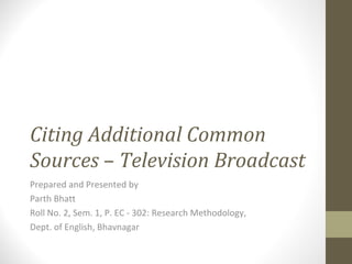 Citing Additional Common Sources  –  Television Broadcast   Prepared and Presented by Parth Bhatt Roll No. 2, Sem. 1, P. EC - 302: Research Methodology, Dept. of English, Bhavnagar 