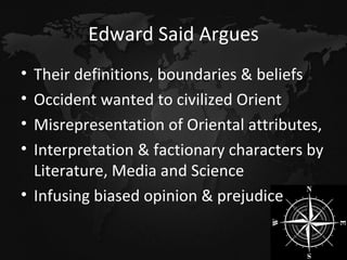 Edward Said Argues Their definitions, boundaries & beliefs Occident wanted to civilized Orient Misrepresentation of Oriental attributes, Interpretation & factionary characters by Literature, Media and Science Infusing biased opinion & prejudice 