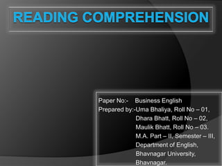 Reading Comprehension Paper No:-    Business English  Prepared by:-Uma Bhaliya, Roll No – 01,                       Dhara Bhatt, Roll No – 02,                       Maulik Bhatt, Roll No – 03.                       M.A. Part – II, Semester – III,                       Department of English,          Bhavnagar University,                       Bhavnagar. 