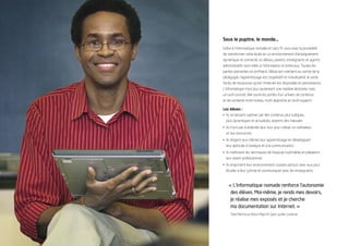 Sous le pupitre, le monde…
Grâce à l’informatique nomade et sans ﬁl, vous avez la possibilité
de transformer votre école en un environnement d’enseignement
dynamique et connecté, où élèves, parents, enseignants et agents
administratifs sont reliés à l’information et entre eux. Toutes les
parties prenantes en proﬁtent, l’élève est vraiment au centre de la
pédagogie, l’apprentissage est coopératif et individualisé, le vaste
fonds de ressources qu’est l’Internet est disponible en permanence.
L’informatique n’est plus seulement une matière abstraite, mais
un outil concret, elle ouvre les portes d’un univers de contenus
et de contexte multi-niveau, multi-approche et multi-support.

Les élèves :
• Ils se laissent captiver par des contenus plus ludiques,
  plus dynamiques et actualisés, absents des manuels.
• Ils n’ont pas à attendre leur tour pour utiliser un ordinateur
  et ses ressources.
• Ils dirigent eux-mêmes leur apprentissage en développant
  leur aptitude à l’analyse et à la communication.
• Ils maîtrisent les techniques de l’exposé multimédia et préparent
  leur avenir professionnel.
• Ils emportent leur environnement scolaire partout avec eux pour
  étudier à leur rythme et communiquer avec les enseignants.



    « L’informatique nomade renforce l’autonomie
     des élèves. Moi-même, je rends mes devoirs,
     je réalise mes exposés et je cherche
     ma documentation sur Internet. »
     Talal Mahmoud Abdul Majid Al-Qaisi, lycéen, Jordanie
 