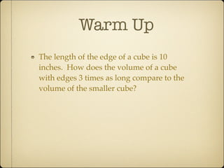 Warm Up
The length of the edge of a cube is 10
inches. How does the volume of a cube
with edges 3 times as long compare to the
volume of the smaller cube?
 