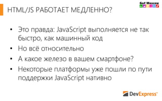 • Это правда: JavaScript выполняется не так
быстро, как машинный код
• Но всё относительно
• А какое железо в вашем смартфоне?
• Некоторые платформы уже пошли по пути
поддержки JavaScript нативно
HTML/JS РАБОТАЕТ МЕДЛЕННО?
 