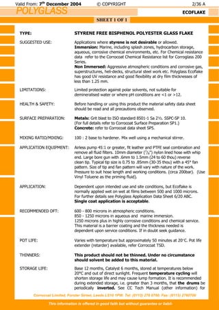 POLYGLASS
Corrocoat Limited, Forster Street, Leeds LS10 1PW. Tel: (0113) 276 0760. Fax: (0113) 2760700
This information is offered in good faith but without guarantee or liabil-
SHEET 1 OF 1
Valid From: 7th
December 2004 © COPYRIGHT 2/36 A
ECOFLAKE
TYPE: STYRENE FREE BISPHENOL POLYESTER GLASS FLAKE
SUGGESTED USE: Applications where styrene is not desirable or allowed.
Immersion: Marine, including splash zones, hydrocarbon storage,
aqueous, corrosive chemical environments, etc. For Chemical resistance
data refer to the Corrocoat Chemical Resistance list for Corroglass 200
Series.
Non Immersed: Aggressive atmospheric conditions and corrosive gas,
superstructures, heli-decks, structural steel work etc. Polyglass Ecoflake
has good UV resistance and good flexibility at dry film thicknesses of
less than 1.25 mm.
LIMITATIONS: Limited protection against polar solvents, not suitable for
demineralised water or where pH conditions are <1 or >12.
HEALTH & SAFETY: Before handling or using this product the material safety data sheet
should be read and all precautions observed.
SURFACE PREPARATION: Metals: Grit blast to ISO standard 8501-1 Sa 2½. SSPC-SP 10.
(For full details refer to Corrocoat Surface Preparation SP1.)
Concrete: refer to Corrocoat data sheet SP5.
MIXING RATIO/MIXING: 100 : 2 base to hardener. Mix well using a mechanical stirrer.
APPLICATION EQUIPMENT: Airless pump 45:1 or greater, fit leather and PTFE seal combination and
remove all fluid filters. 10mm diameter (3
/8") nylon lined hose with whip
end. Large bore gun with .6mm to 1.5mm (24 to 60 thou) reverse
clean tip. Typical tip size is 0.75 to .85mm (30-35 thou) with a 45° fan
pattern. Size of tip and fan pattern will vary with nature of the work.
Pressure to suit hose length and working conditions. (circa 200bar). (Use
Vinyl Toluene as the priming fluid).
APPLICATION: Dependent upon intended use and site conditions, but Ecoflake is
normally applied wet on wet at films between 500 and 1000 microns.
For further details see Polyglass Application Data Sheet 6/20 ABC.
Single coat application is acceptable.
RECOMMENDED DFT: 600 - 800 microns in atmospheric conditions.
850 - 1250 microns in aqueous and marine immersion.
1250 microns plus in highly corrosive conditions and chemical service.
This material is a barrier coating and the thickness needed is
dependent upon service conditions. If in doubt seek guidance.
POT LIFE: Varies with temperature but approximately 50 minutes at 20C. Pot life
extender (retarder) available, refer Corrocoat TSD.
THINNERS: This product should not be thinned. Under no circumstance
should solvent be added to this material.
STORAGE LIFE: Base 12 months, Catalyst 6 months, stored at temperatures below
20°C and out of direct sunlight. Frequent temperature cycling will
shorten storage life and may cause lump formation. It is recommended
during extended storage, i.e. greater than 3 months, that the drums be
periodically inverted. See CC Tech Manual (other information) for
 