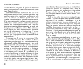 Du monde et de ses habitants
La fabrication de l'information

                                                              de se faire tuer dans un commissariat, le montrait bran-
 du show-business, un gamin de quinze ans demandait
                                                              dissant une bouteille de Champagne : cette « image de
 ainsi à son idole combien d'opérations de chirurgie esthé-
                                                              fêtard » ne collait pas avec la situation, selon un journa-
 tique elle avait subies.
                                                              liste qui souhaitait utiliser le cliché. Un coup de gomme
     Le recrutement de ces interviewers d'un jour se fait
                                                              sur le magnum. Quand on meurt dans le drame, il faut
 au prix d'une sélection entre candidats potentiels. Sui-
                                                              savoir y rester.
 vant l'ambiance qu'on souhaite sur le plateau du talk-
                                                                  Voilà un pas, celui dont on ne se rend parfois pas
 show, on choisira un chômeur plutôt qu'un cadre
                                                              compte. Le journaliste peut être le premier étonné si
 débordé (ou l'inverse) pour interroger un grand patron.
                                                              quelqu'un le lui reproche. Curieusement, il va se
 Il lui sera soigneusement expliqué comment se compor-
                                                              défendre exactement dans le même registre que la plu-
 ter face à une caméra, le temps que doit prendre chaque
                                                              part de ses critiques, celui de la manipulation. Il répond :
 question, etc. C'est un peu comme le client d'une bou-
                                                              « Ce n'est pas grave puisque je n'avais pas l'intention de
 langerie qui, mécontent du goût du pain, se verrait sou-
                                                              mal faire. Au contraire, je voulais rendre service à ce
 dain proposer de le faire lui-même. «Mais, préciserait
                                                              jeune homme, améliorer son image. » Pas de mobile, pas
 alors le patron, vous devez utiliser les mêmes ingrédients
                                                              de crime. Le «raisonnement» fonctionne en miroir de
 que moi, la même recette et le même four. Et je vous
                                                              ceux qui ne voient dans la presse qu'un réseau de mani-
 conseille de mettre en plus mon tablier blanc pour ne
                                                              gances. Mais eux partent du point inverse: un crime,
pas vous salir. » Il y a peu de chance qu'une autre miche
                                                              donc un mobile.
sorte du pétrin...
                                                                  Les journalistes ne sont d'ailleurs ni les seuls, ni les
     Ce n'est pas tout de trouver les personnages. Il faut
                                                              premiers à utiliser le faux pour faire plus vrai. Au début
aussi les mettre en scène. Un chercheur en blouse
                                                              du XXe siècle, au moment de l'éclosion de l'anthropolo-
blanche entouré de cornues aura l'air plus «vrai» que le
                                                              gie, beaucoup de chercheurs étaient tellement convain-
même chez le coiffeur. S'il bute un sur mot, il sera préfé-
                                                              cus de l'exactitude de leurs hypothèses sur l'évolution
rable de rejouer la scène pour que cette fois, le son soit
                                                              humaine, qu'ils refusaient de se laisser décourager par
meilleur. Chez le Rmiste en revanche, un bafouillement
                                                              des fouilles infructueuses. Faute de trouver la preuve
n'est pas un problème mais un avantage. Le Rmiste est
                                                              qui viendrait leur donner raison, ils finissaient par la
par définition perdu, confus. Il apparaîtra plus crédible
                                                              construire de toutes pièces, assemblant un crâne trouvé
en survêtement qu'en costume. Il y en a même qu'on
                                                              à un endroit, un fémur découvert ailleurs... L'hypothèse
envoie se rhabiller pour les besoins de l'image. Ou alors,
                                                              se révélait parfois correcte, parfois erronée. Dans tous
on le fait soi-même. Pour que des gamins de banlieue
                                                              les cas, la preuve relevait de la supercherie. Comme eux,
aient l'air davantage concernés par l'islamisme, le techni-
                                                              les journalistes cèdent à l'impatience, au goût du succès
cien d'une chaîne avait rajouté des barbes à leurs
                                                              et de la reconnaissance, au rythme trop rapide, ou aux
images. De même, la seule photo de Makomé, qui venait

                                                                                                                          21
20
 